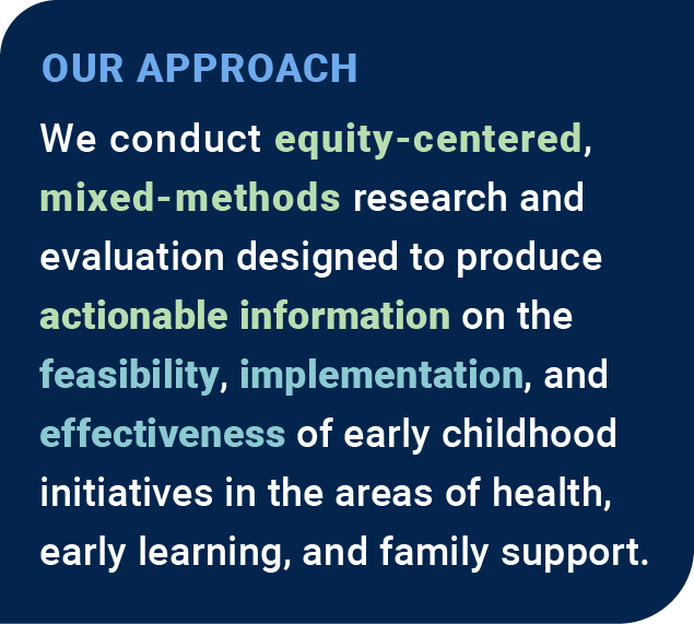 Our Approach: We conduct equity-centered, mixed-methods research and evaluation designed to produce actionable information on the feasibility, implementation, and effectiveness of early childhood initiatives in the areas of health, early learning, and family support.