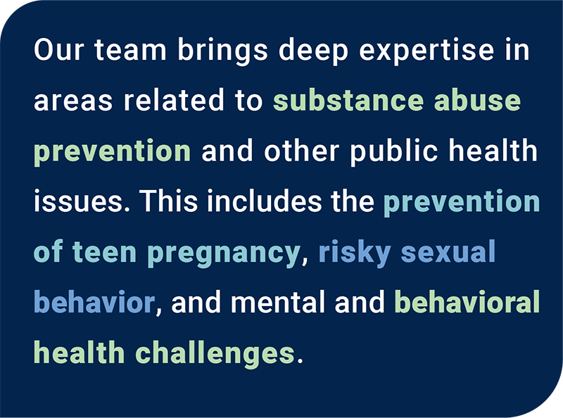 Our team brings experience and expertise in areas related to substance abuse prevention, and other public health issues. This includes the prevent of teen pregnancy and risky sexual behavior, and mental and behavioral health challenges.