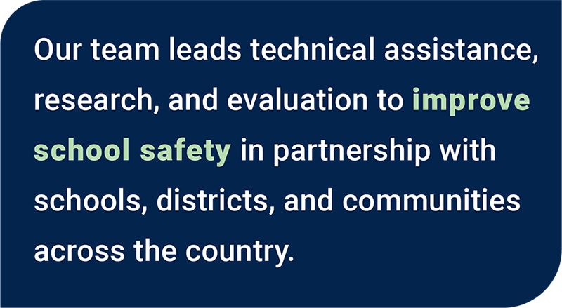 Our team leads technical assistance, research, and evaluation to improve school safety in partnership with schools, districts, and communities across the country.