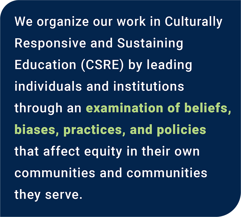 We organize our work in CRSE training by leading educators through an examination of their own beliefs, tensions, and biases that affect equity in their own communities and communities they serve.
