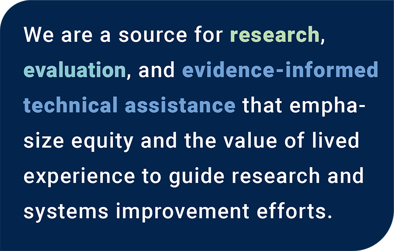 We are a source for research, evaluation, and evidence-informed technical assistance that emphasize equity and the value of lived experience to guide research and systems improvement efforts.